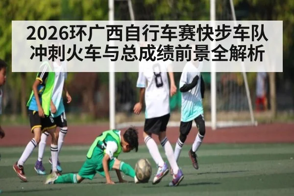 2026环广西自行车赛快步车队冲刺火车与总成绩前景全解析
