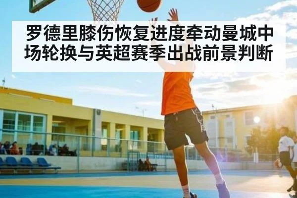 罗德里膝伤恢复进度牵动曼城中场轮换与英超赛季出战前景判断