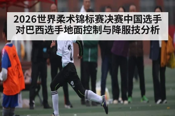 2026世界柔术锦标赛决赛中国选手对巴西选手地面控制与降服技分析